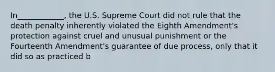 ​In____________, the U.S. Supreme Court did not rule that the death penalty inherently violated the Eighth Amendment's protection against cruel and unusual punishment or the Fourteenth Amendment's guarantee of due process, only that it did so as practiced b