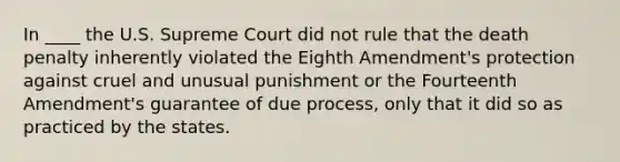 In ____ the U.S. Supreme Court did not rule that the death penalty inherently violated the Eighth Amendment's protection against cruel and unusual punishment or the Fourteenth Amendment's guarantee of due process, only that it did so as practiced by the states.