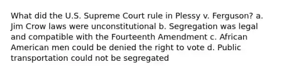 What did the U.S. Supreme Court rule in Plessy v. Ferguson? a. Jim Crow laws were unconstitutional b. Segregation was legal and compatible with the Fourteenth Amendment c. African American men could be denied the right to vote d. Public transportation could not be segregated