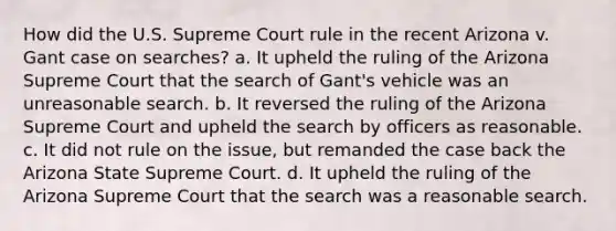 How did the U.S. Supreme Court rule in the recent Arizona v. Gant case on searches? a. ​It upheld the ruling of the Arizona Supreme Court that the search of Gant's vehicle was an unreasonable search. b. ​It reversed the ruling of the Arizona Supreme Court and upheld the search by officers as reasonable. c. ​It did not rule on the issue, but remanded the case back the Arizona State Supreme Court. d. ​It upheld the ruling of the Arizona Supreme Court that the search was a reasonable search.