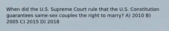 When did the U.S. Supreme Court rule that the U.S. Constitution guarantees same-sex couples the right to marry? A) 2010 B) 2005 C) 2015 D) 2018