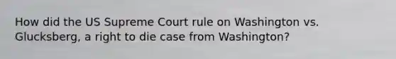 How did the US Supreme Court rule on Washington vs. Glucksberg, a right to die case from Washington?