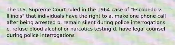 The U.S. Supreme Court ruled in the 1964 case of "Escobedo v. Illinois" that individuals have the right to a. make one phone call after being arrested b. remain silent during police interrogations c. refuse blood alcohol or narcotics testing d. have legal counsel during police interrogations