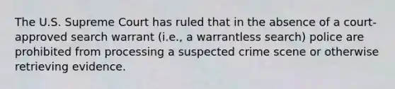 The U.S. Supreme Court has ruled that in the absence of a court-approved search warrant (i.e., a warrantless search) police are prohibited from processing a suspected crime scene or otherwise retrieving evidence.