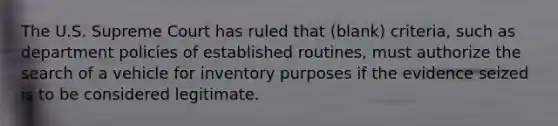 The U.S. Supreme Court has ruled that (blank) criteria, such as department policies of established routines, must authorize the search of a vehicle for inventory purposes if the evidence seized is to be considered legitimate.