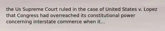 the Us Supreme Court ruled in the case of United States v. Lopez that Congress had overreached its constitutional power concerning interstate commerce when it...