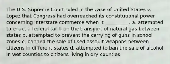 The U.S. Supreme Court ruled in the case of United States v. Lopez that Congress had overreached its constitutional power concerning interstate commerce when it __________. a. attempted to enact a federal tariff on the transport of natural gas between states b. attempted to prevent the carrying of guns in school zones c. banned the sale of used assault weapons between citizens in different states d. attempted to ban the sale of alcohol in wet counties to citizens living in dry counties