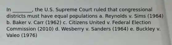 In ________, the U.S. Supreme Court ruled that congressional districts must have equal populations a. Reynolds v. Sims (1964) b. Baker v. Carr (1962) c. Citizens United v. Federal Election Commission (2010) d. Wesberry v. Sanders (1964) e. Buckley v. Valeo (1976)