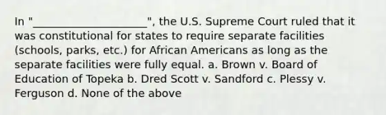 In "_____________________", the U.S. Supreme Court ruled that it was constitutional for states to require separate facilities (schools, parks, etc.) for African Americans as long as the separate facilities were fully equal. a. Brown v. Board of Education of Topeka b. Dred Scott v. Sandford c. Plessy v. Ferguson d. None of the above