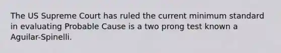 The US Supreme Court has ruled the current minimum standard in evaluating Probable Cause is a two prong test known a Aguilar-Spinelli.