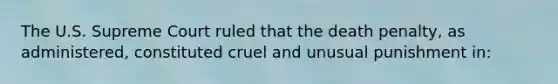 The U.S. Supreme Court ruled that the death penalty, as administered, constituted cruel and unusual punishment in: