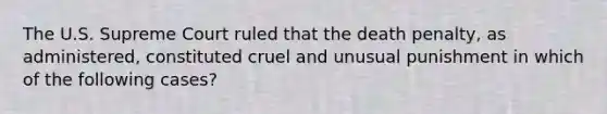 The U.S. Supreme Court ruled that the death penalty, as administered, constituted cruel and unusual punishment in which of the following cases?