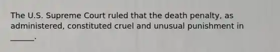 The U.S. Supreme Court ruled that the death penalty, as administered, constituted cruel and unusual punishment in ______.