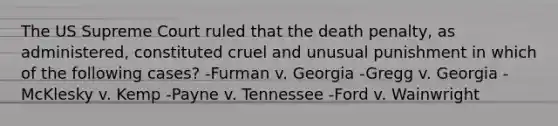 The US Supreme Court ruled that the death penalty, as administered, constituted cruel and unusual punishment in which of the following cases? -Furman v. Georgia -Gregg v. Georgia -McKlesky v. Kemp -Payne v. Tennessee -Ford v. Wainwright