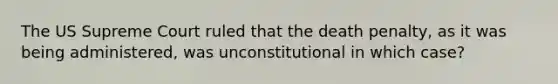 The US Supreme Court ruled that the death penalty, as it was being administered, was unconstitutional in which case?