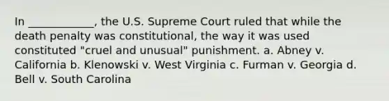 In ____________, the U.S. Supreme Court ruled that while the death penalty was constitutional, the way it was used constituted "cruel and unusual" punishment. a. Abney v. California b. Klenowski v. West Virginia c. Furman v. Georgia d. Bell v. South Carolina