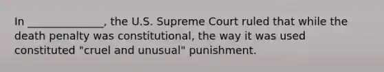 In ______________, the U.S. Supreme Court ruled that while the death penalty was constitutional, the way it was used constituted "cruel and unusual" punishment.