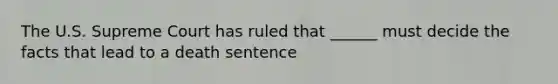 The U.S. Supreme Court has ruled that ______ must decide the facts that lead to a death sentence