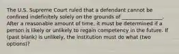 The U.S. Supreme Court ruled that a defendant cannot be confined indefinitely solely on the grounds of ________________. After a reasonable amount of time, it must be determined if a person is likely or unlikely to regain competency in the future. If (past blank) is unlikely, the institution must do what (two options)?