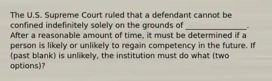 The U.S. Supreme Court ruled that a defendant cannot be confined indefinitely solely on the grounds of ________________. After a reasonable amount of time, it must be determined if a person is likely or unlikely to regain competency in the future. If (past blank) is unlikely, the institution must do what (two options)?