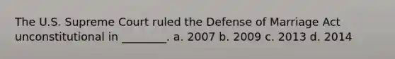 The U.S. Supreme Court ruled the Defense of Marriage Act unconstitutional in ________. a. 2007 b. 2009 c. 2013 d. 2014