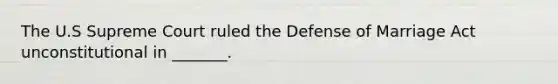 The U.S Supreme Court ruled the Defense of Marriage Act unconstitutional in _______.