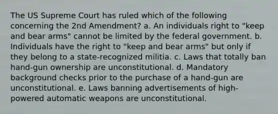 The US Supreme Court has ruled which of the following concerning the 2nd Amendment? a. An individuals right to "keep and bear arms" cannot be limited by the federal government. b. Individuals have the right to "keep and bear arms" but only if they belong to a state-recognized militia. c. Laws that totally ban hand-gun ownership are unconstitutional. d. Mandatory background checks prior to the purchase of a hand-gun are unconstitutional. e. Laws banning advertisements of high-powered automatic weapons are unconstitutional.