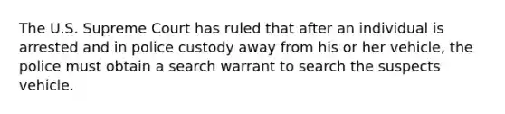 The U.S. Supreme Court has ruled that after an individual is arrested and in police custody away from his or her vehicle, the police must obtain a search warrant to search the suspects vehicle.