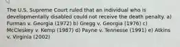 The U.S. Supreme Court ruled that an individual who is developmentally disabled could not receive the death penalty. a) Furman v. Georgia (1972) b) Gregg v. Georgia (1976) c) McCleskey v. Kemp (1987) d) Payne v. Tennesse (1991) e) Atkins v. Virginia (2002)