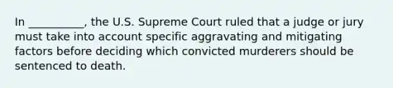 In __________, the U.S. Supreme Court ruled that a judge or jury must take into account specific aggravating and mitigating factors before deciding which convicted murderers should be sentenced to death.