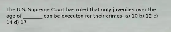 The U.S. Supreme Court has ruled that only juveniles over the age of ________ can be executed for their crimes. a) 10 b) 12 c) 14 d) 17