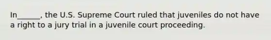 In______, the U.S. Supreme Court ruled that juveniles do not have a right to a jury trial in a juvenile court proceeding.