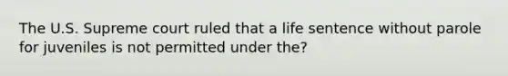 The U.S. Supreme court ruled that a life sentence without parole for juveniles is not permitted under the?