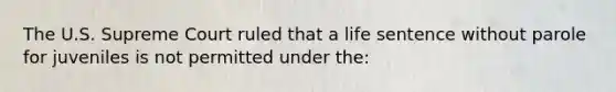 The U.S. Supreme Court ruled that a life sentence without parole for juveniles is not permitted under the: