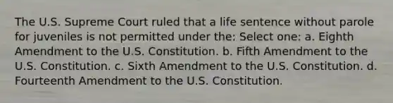 The U.S. Supreme Court ruled that a life sentence without parole for juveniles is not permitted under the: Select one: a. Eighth Amendment to the U.S. Constitution. b. Fifth Amendment to the U.S. Constitution. c. Sixth Amendment to the U.S. Constitution. d. Fourteenth Amendment to the U.S. Constitution.