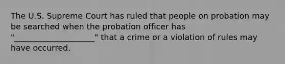 The U.S. Supreme Court has ruled that people on probation may be searched when the probation officer has "____________________" that a crime or a violation of rules may have occurred.