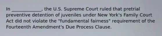 In _____________, the U.S. Supreme Court ruled that pretrial preventive detention of juveniles under New York's Family Court Act did not violate the "fundamental fairness" requirement of the Fourteenth Amendment's Due Process Clause.