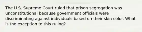 The U.S. Supreme Court ruled that prison segregation was unconstitutional because government officials were discriminating against individuals based on their skin color. What is the exception to this ruling?