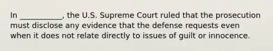 In ___________, the U.S. Supreme Court ruled that the prosecution must disclose any evidence that the defense requests even when it does not relate directly to issues of guilt or innocence.