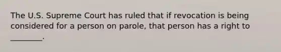 The U.S. Supreme Court has ruled that if revocation is being considered for a person on parole, that person has a right to ________.