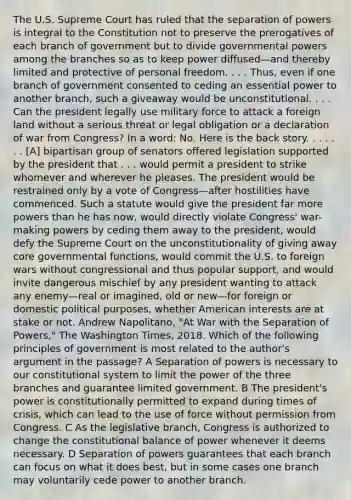 The U.S. Supreme Court has ruled that the separation of powers is integral to the Constitution not to preserve the prerogatives of each branch of government but to divide governmental powers among the branches so as to keep power diffused—and thereby limited and protective of personal freedom. . . . Thus, even if one branch of government consented to ceding an essential power to another branch, such a giveaway would be unconstitutional. . . . Can the president legally use military force to attack a foreign land without a serious threat or legal obligation or a declaration of war from Congress? In a word: No. Here is the back story. . . . . . . [A] bipartisan group of senators offered legislation supported by the president that . . . would permit a president to strike whomever and wherever he pleases. The president would be restrained only by a vote of Congress—after hostilities have commenced. Such a statute would give the president far more powers than he has now, would directly violate Congress' war-making powers by ceding them away to the president, would defy the Supreme Court on the unconstitutionality of giving away core governmental functions, would commit the U.S. to foreign wars without congressional and thus popular support, and would invite dangerous mischief by any president wanting to attack any enemy—real or imagined, old or new—for foreign or domestic political purposes, whether American interests are at stake or not. Andrew Napolitano, "At War with the Separation of Powers," The Washington Times, 2018. Which of the following principles of government is most related to the author's argument in the passage? A Separation of powers is necessary to our constitutional system to limit the power of the three branches and guarantee limited government. B The president's power is constitutionally permitted to expand during times of crisis, which can lead to the use of force without permission from Congress. C As the legislative branch, Congress is authorized to change the constitutional balance of power whenever it deems necessary. D Separation of powers guarantees that each branch can focus on what it does best, but in some cases one branch may voluntarily cede power to another branch.