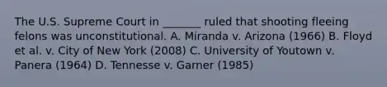 The U.S. Supreme Court in _______ ruled that shooting fleeing felons was unconstitutional. A. Miranda v. Arizona (1966) B. Floyd et al. v. City of New York (2008) C. University of Youtown v. Panera (1964) D. Tennesse v. Garner (1985)