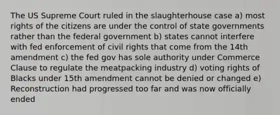 The US Supreme Court ruled in the slaughterhouse case a) most rights of the citizens are under the control of state governments rather than the federal government b) states cannot interfere with fed enforcement of civil rights that come from the 14th amendment c) the fed gov has sole authority under Commerce Clause to regulate the meatpacking industry d) voting rights of Blacks under 15th amendment cannot be denied or changed e) Reconstruction had progressed too far and was now officially ended