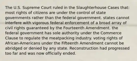 The U.S. Supreme Court ruled in the Slaughterhouse Cases that: most rights of citizens are under the control of state governments rather than the federal government. states cannot interfere with vigorous federal enforcement of a broad array of civil rights guaranteed by the Fourteenth Amendment. the federal government has sole authority under the Commerce Clause to regulate the meatpacking industry. voting rights of African-Americans under the Fifteenth Amendment cannot be abridged or denied by any state. Reconstruction had progressed too far and was now officially ended.