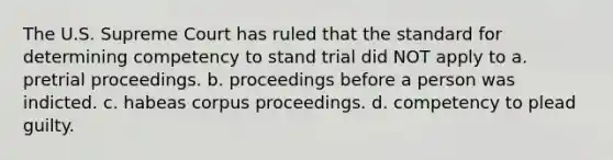 The U.S. Supreme Court has ruled that the standard for determining competency to stand trial did NOT apply to a. pretrial proceedings. b. proceedings before a person was indicted. c. habeas corpus proceedings. d. competency to plead guilty.