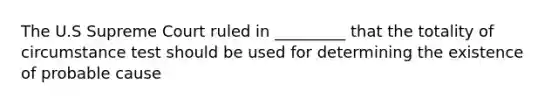 The U.S Supreme Court ruled in _________ that the totality of circumstance test should be used for determining the existence of probable cause