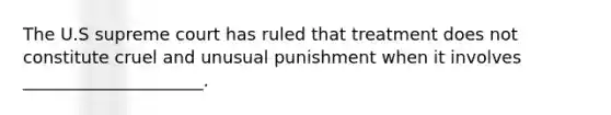 The U.S supreme court has ruled that treatment does not constitute cruel and unusual punishment when it involves _____________________.