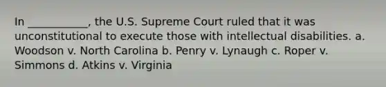 In ___________, the U.S. Supreme Court ruled that it was unconstitutional to execute those with intellectual disabilities. a. Woodson v. North Carolina b. Penry v. Lynaugh c. Roper v. Simmons d. Atkins v. Virginia