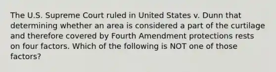 The U.S. Supreme Court ruled in United States v. Dunn that determining whether an area is considered a part of the curtilage and therefore covered by Fourth Amendment protections rests on four factors. Which of the following is NOT one of those factors?​