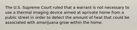 The U.S. Supreme Court ruled that a warrant is not necessary to use a thermal imaging device aimed at aprivate home from a public street in order to detect the amount of heat that could be associated with amarijuana grow within the home.